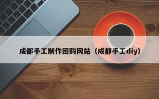 黄石成都手工制作团购网站（成都手工diy）